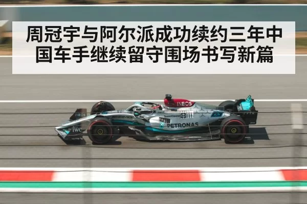 周冠宇与阿尔派成功续约三年中国车手继续留守围场书写新篇