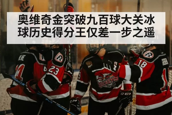 奥维奇金突破九百球大关冰球历史得分王仅差一步之遥