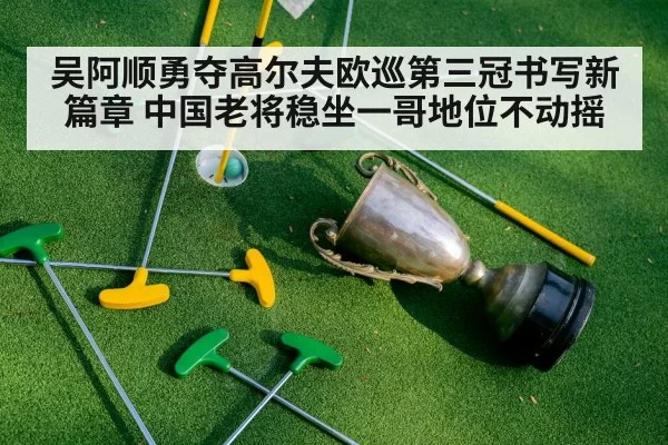 吴阿顺勇夺高尔夫欧巡第三冠书写新篇章 中国老将稳坐一哥地位不动摇